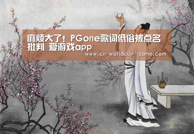 麻烦大了！PGone歌词低俗被点名批判_爱游戏app