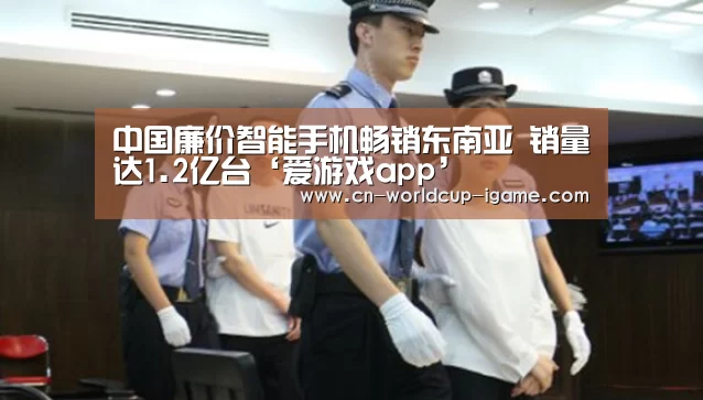 中国廉价智能手机畅销东南亚 销量达1.2亿台‘爱游戏app’